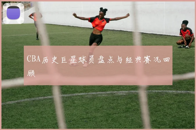 CBA历史巨星球员盘点与经典赛况回顾
