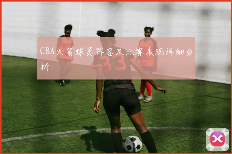 CBA火箭球员阵容及比赛表现详细分析
